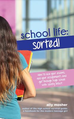 School Life: Sorted!: How to ace your exams, nail your assignments and get through high school with sanity intact. By Ally Mosher Cover Image