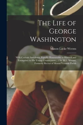 The Life of George Washington: With Curious Anecdotes, Equally Honourable to Himself and Exemplary to His Young Countrymen... / by M.L. Weems, Former By Mason Locke Weems Cover Image