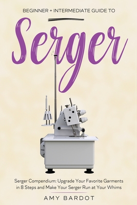 Serger: Beginner + Intermediate Guide to Serger: Serger Compendium: Upgrade Your Favorite Garments in 8 Steps and Make Your Se By Amy Bardot Cover Image
