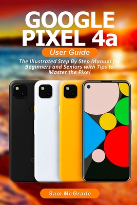 Google Pixel 4a User Guide: The Illustrated Step By Step Manual for Beginners and Seniors with Tips to Master the Pixel By Sam McGrade Cover Image