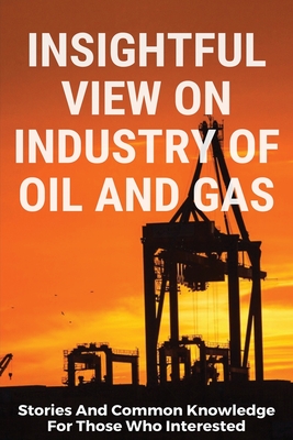 Insightful View On Industry Of Oil And Gas: Stories And Common Knowledge For Those Who Interested: Oil And Gas Books For Beginners