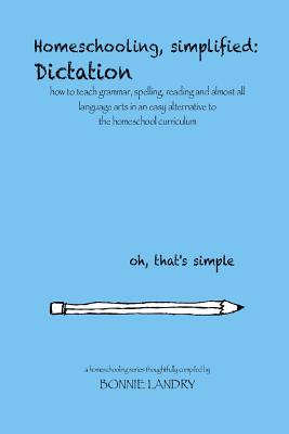 Homeschooling, simplified: Dictation: how to teach grammar, spelling, reading and almost all language arts in an easy alternative to the homescho By Bonnie Landry Cover Image