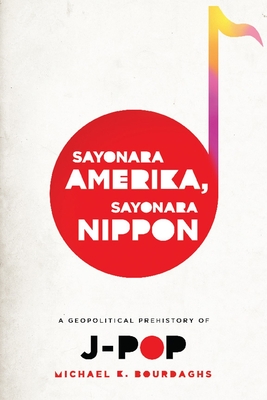 Sayonara Amerika, Sayonara Nippon: A Geopolitical Prehistory of J-Pop (Asia Perspectives: History) By Michael Bourdaghs Cover Image