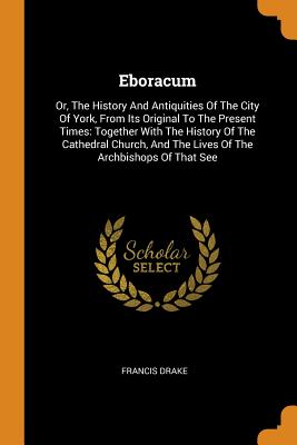 Eboracum: Or, the History and Antiquities of the City of York, from Its Original to the Present Times: Together with the History By Francis Drake Cover Image