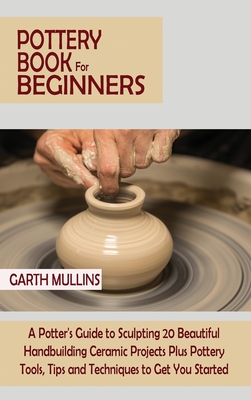 Pottery Book for Beginners: A Potter's Guide to Sculpting 20 Beautiful Handbuilding Ceramic Projects Plus Pottery Tools, Tips and Techniques to Ge