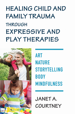 Healing Child and Family Trauma through Expressive and Play Therapies: Art, Nature, Storytelling, Body & Mindfulness By Janet A. Courtney, PhD, RPT-S Cover Image