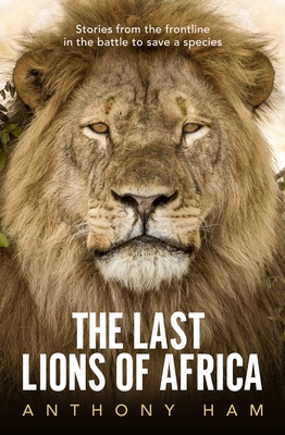 The Last Lions of Africa: Stories From the Frontline in the Battle to Save a Species