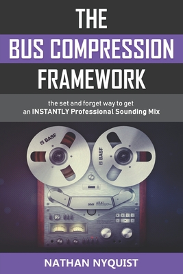 The Bus Compression Framework: The set and forget way to get an INSTANTLY professional sounding mix (Second Edition) By Nathan Nyquist Cover Image
