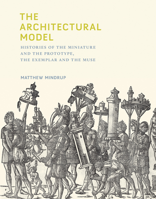 The Architectural Model: Histories of the Miniature and the Prototype, the Exemplar and the Muse
