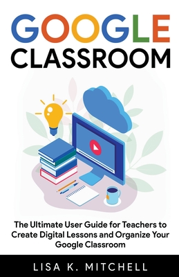 Google Classroom: The Ultimate User Guide for Teachers To Create Digital Lessons and Organize Your Google Classroom Cover Image