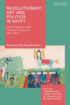 Revolutionary Art and Politics in Egypt: Liminal Spaces and Cultural Production After 2011 (Political Communication and Media Practices in the Middle East and North Africa)