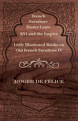 French Furniture Under Louis XVI and the Empire - Little Illustrated Books on Old French Furniture IV. By Roger De Felice Cover Image