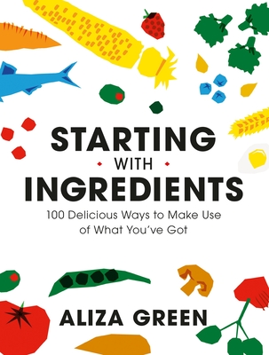 Starting with Ingredients: 100 Delicious Ways to Make Use of What You've Got By Aliza Green Cover Image
