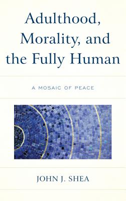 Adulthood, Morality, and the Fully Human: A Mosaic of Peace By John J. Shea Cover Image