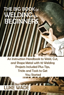 The Big Book of Welding for Beginners: An Instruction Handbook to Weld, Cut, and Shape Metal with 10 Welding Projects Included Plus Tips, Tricks and T By Luke Wade Cover Image