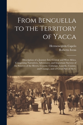 From Benguella to the Territory of Yacca: Description of a Journey Into Central and West Africa. Comprising Narratives, Adventures, and Important Surv By Hermenegildo Capelo, Roberto Ivens Cover Image