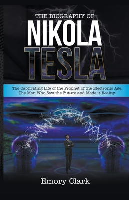 The Biography of Nikola Tesla: The Captivating Life of the Prophet of the Electronic Age. The Man Who Saw the Future and Made It Reality. By Emory Clark Cover Image