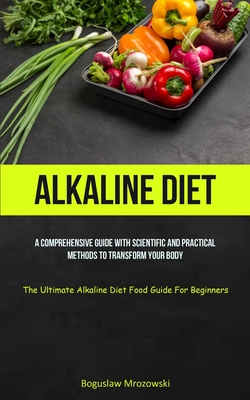 Alkaline Diet: A Comprehensive Guide With Scientific And Practical Methods To Transform Your Body (The Ultimate Alkaline Diet Food Gu Cover Image