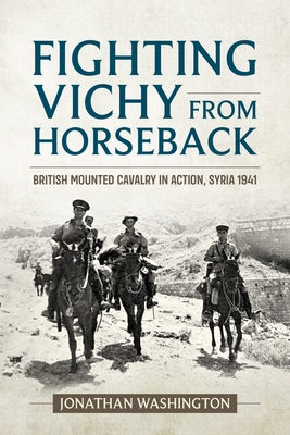 Fighting Vichy from Horseback: British Mounted Cavalry in Action, Syria 1941 (Wolverhampton Military Studies) By Jonathan Washington Cover Image