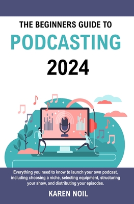 The Beginners Guide to Podcasting 2024: Everything You Need to Know to Launch Your Own Podcast, Including Choosing a Niche, Selecting Equipment, Struc By Karen Noil Cover Image