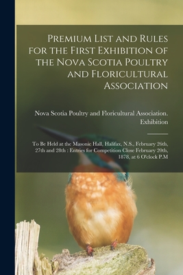 Premium List and Rules for the First Exhibition of the Nova Scotia Poultry and Floricultural Association [microform]: to Be Held at the Masonic Hall, By Nova Scotia Poultry and Floricultural (Created by) Cover Image
