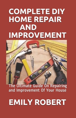 Complete DIY Home Repair and Improvement: The Ultimate Guide On Repairing and Improvement Of Your House Cover Image