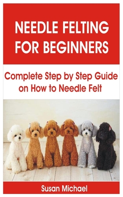 Needle Felting for Beginners: Complete Step by Step Guide on How to Needle Felt Cover Image