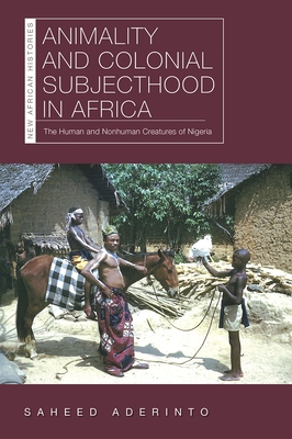 Animality and Colonial Subjecthood in Africa: The Human and Nonhuman Creatures of Nigeria (New African Histories) By Saheed Aderinto Cover Image