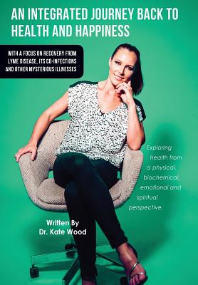 An Integrated Journey Back to Health and Happiness: With a Focus on Recovery from Lyme Disease, Its Co-infections and Other Mysterious Illnesses By Kate Wood Cover Image