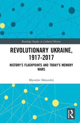 Revolutionary Ukraine, 1917-2017: History's Flashpoints and Today's Memory Wars (Routledge Studies in Cultural History #75) By Myroslav Shkandrij Cover Image