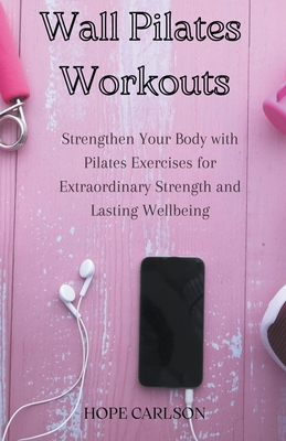 Wall Pilates Workouts Strengthen Your Body with Pilates Exercises for Extraordinary Strength and Lasting Wellbeing Cover Image