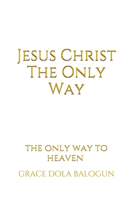 Jesus Christ The Only Way: The Only Way To Heaven By Grace Dola Balogun Cover Image