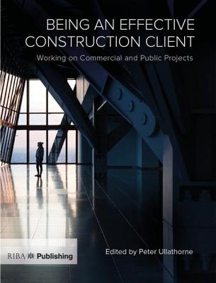 Being an Effective Construction Client: Working on Commercial and Public Projects By Peter Ullathorne (Editor) Cover Image