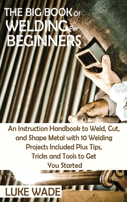 The Big Book of Welding for Beginners: An Instruction Handbook to Weld, Cut, and Shape Metal with 10 Welding Projects Included Plus Tips, Tricks and T Cover Image