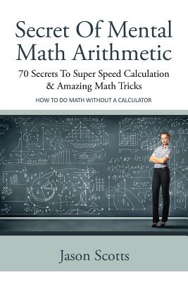 Secret of Mental Math Arithmetic: 70 Secrets to Super Speed Calculation & Amazing Math Tricks: How to Do Math Without a Calculator By Jason Scotts Cover Image