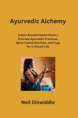 Ayurvedic Alchemy: India's Ancient Health Elixirs Embrace Ayurvedic Practices, Spice-Fueled Nutrition, and Yoga for a Vibrant Life Cover Image