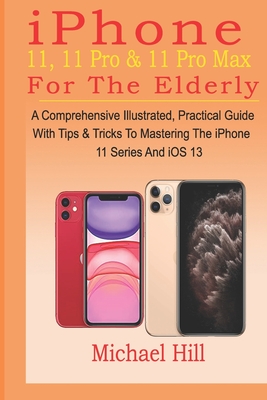 iPhone 11, 11 Pro & 11 Pro Max For The Elderly: A Comprehensive Illustrated, Practical Guide with Tips & Tricks to Mastering The iPhone 11 Series And By Michael Hill Cover Image