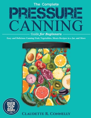 The Complete Pressure Canning Guide for Beginners: Over 250 Easy and Delicious Canning Fruit, Vegetables, Meats Recipes in a Jar, and More By Claudette R. Connelly Cover Image