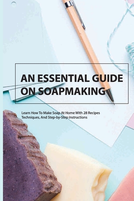 An Essential Guide On Soapmaking- Learn How To Make Soap At Home With 28 Recipes, Techniques, And Step-by-step Instructions: Soap Making Book Cover Image