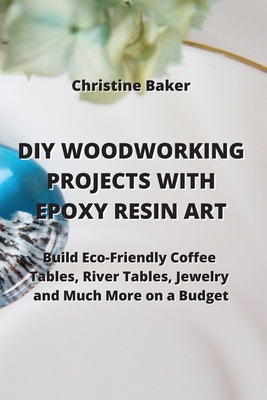 DIY Woodworking Projects with Epoxy Resin Art: Build Eco-Friendly Coffe Tables, River Tables, Jewelry And Much More On A Budget Cover Image