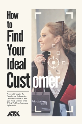 How to Find Your Ideal Customer: Proven Strategies To Develop An Informative Customer Avatar So You Can Find, Connect With & Sell To New Customers Eff (Business) Cover Image