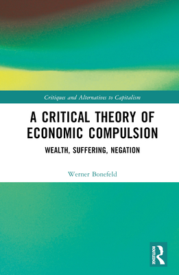 A Critical Theory of Economic Compulsion: Wealth, Suffering, Negation (Critiques and Alternatives to Capitalism)