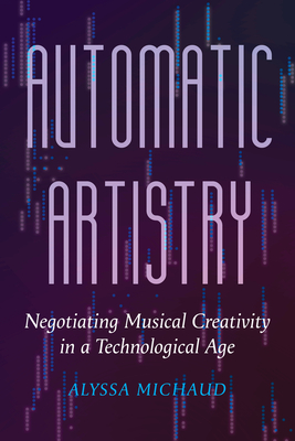 Automatic Artistry: Negotiating Musical Creativity in a Technological Age (California Studies in Music, Sound, and Media #8)
