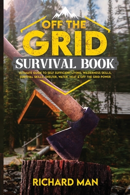 Off the Grid Survival Book: Ultimate Guide to Self-Sufficient Living, Wilderness Skills, Survival Skills, Shelter, Water, Heat & Off the Grid Powe By Richard Man Cover Image