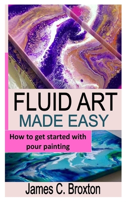 Fluid Art Made Easy: How to get started with pour painting By James C. Broxton Cover Image