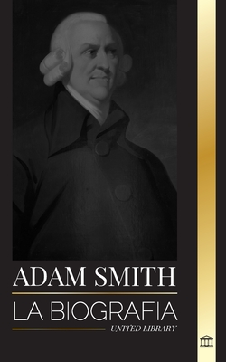 Adam Smith: La biografía del padre escocés de la economía moderna y sus opiniones y teorías morales sobre las naciones y su riquez (Filosof)