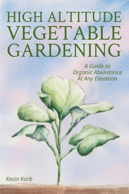 High Altitude Vegetable Gardening: A Guide to Organic Abundance at Any Elevation By Kevin Korb Cover Image