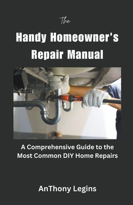 The Handy Homeowner's Repair Manual Comprehensive Guide to the Most Common DIY Home Repairs By Anthony Legins Cover Image