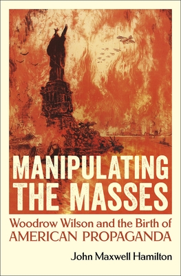 Manipulating the Masses: Woodrow Wilson and the Birth of American Propaganda By John Maxwell Hamilton Cover Image