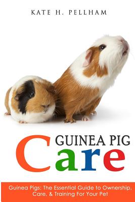 Guinea Pigs: The Essential Guide To Ownership, Care, & Training For Your Pet (Guinea Pig Care)